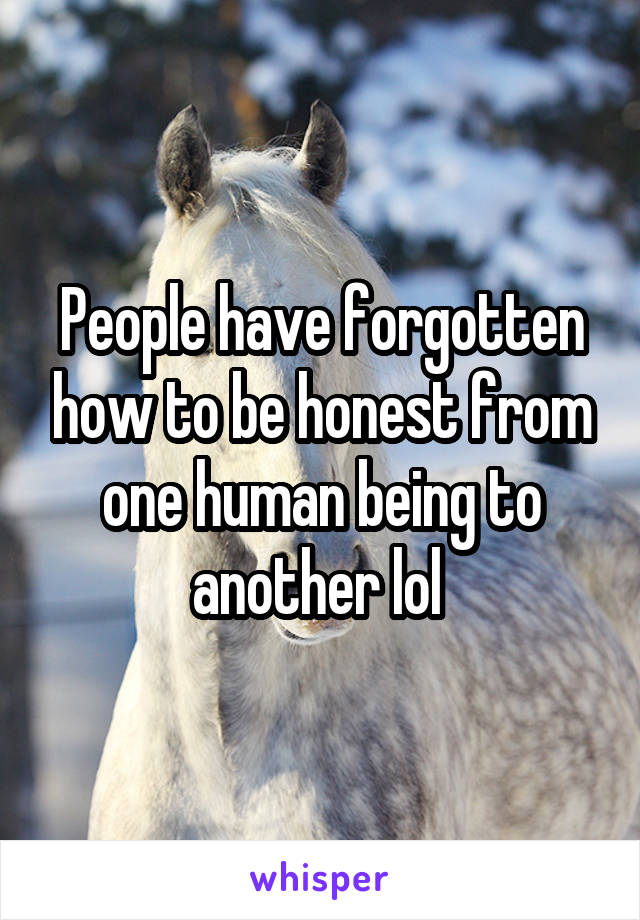 People have forgotten how to be honest from one human being to another lol 