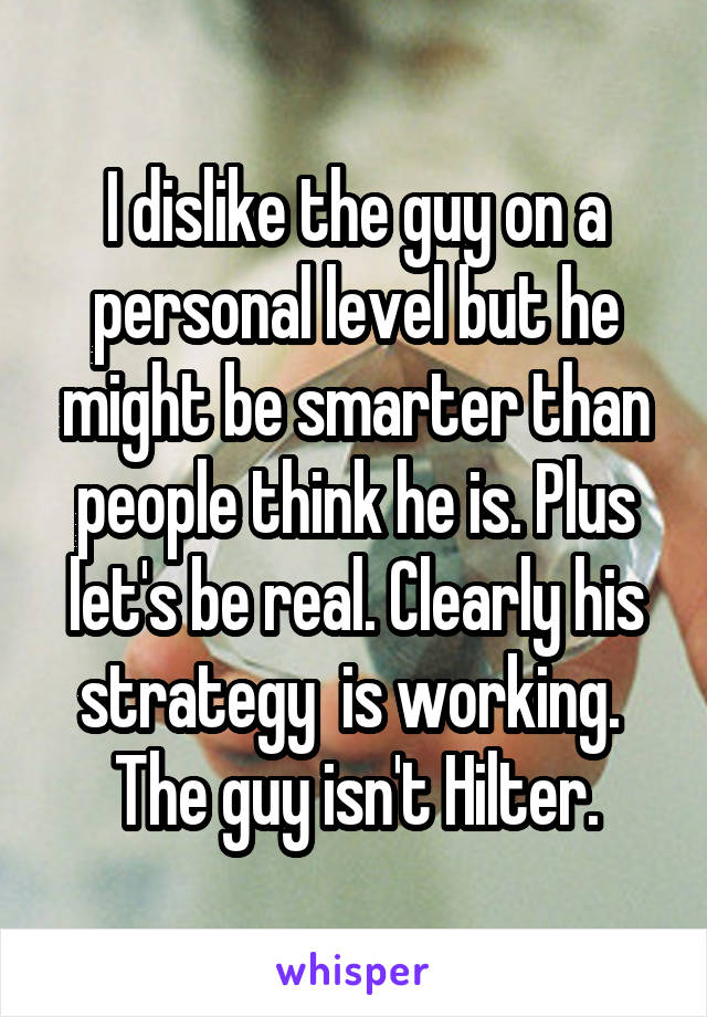 I dislike the guy on a personal level but he might be smarter than people think he is. Plus let's be real. Clearly his strategy  is working.  The guy isn't Hilter.