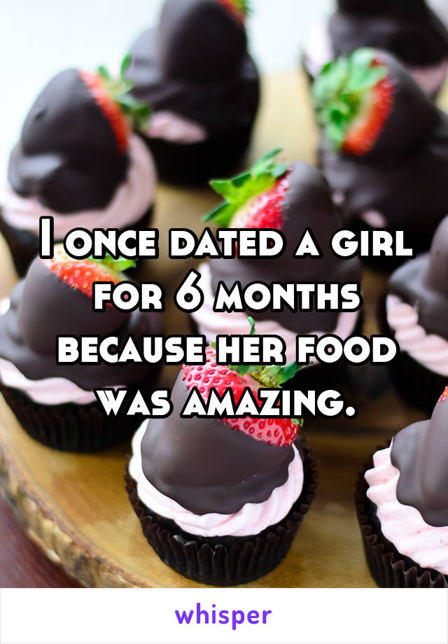 I once dated a girl for 6 months because her food was amazing.
