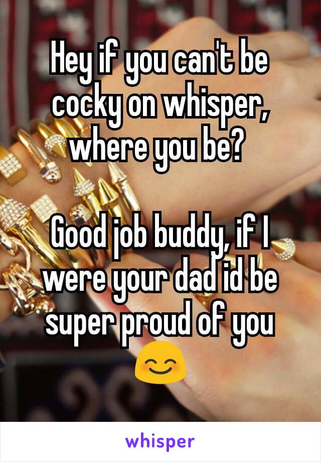 Hey if you can't be cocky on whisper, where you be? 

Good job buddy, if I were your dad id be super proud of you 😊
