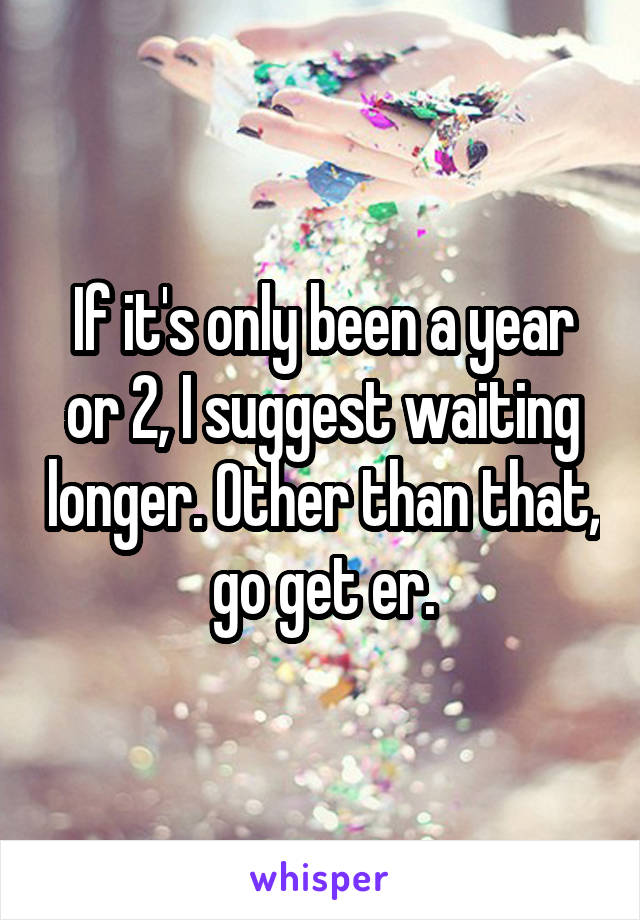 If it's only been a year or 2, I suggest waiting longer. Other than that, go get er.