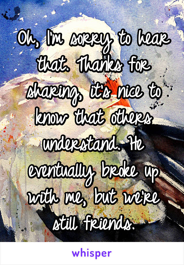 Oh, I'm sorry to hear that. Thanks for sharing, it's nice to know that others understand. He eventually broke up with me, but we're still friends.