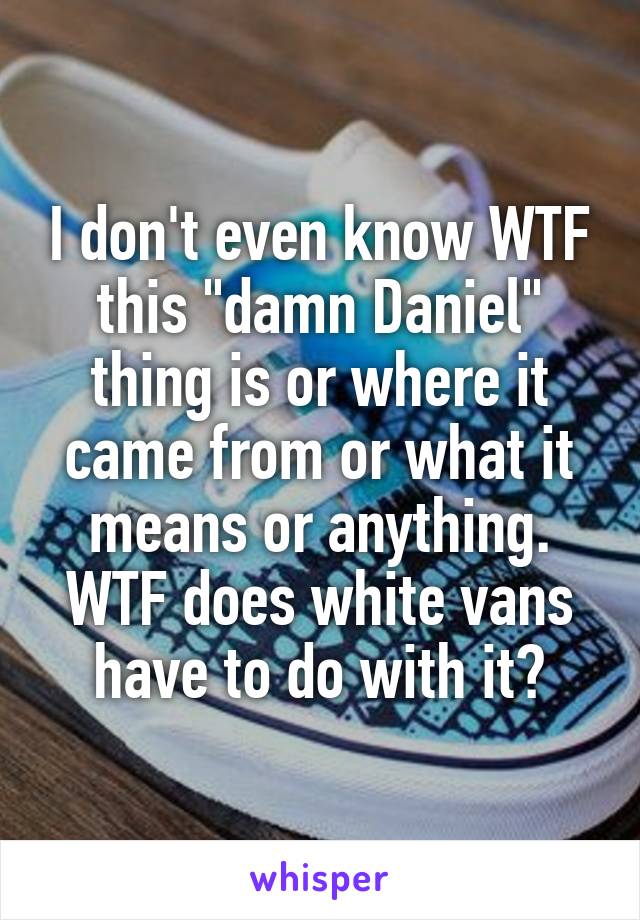 I don't even know WTF this "damn Daniel" thing is or where it came from or what it means or anything. WTF does white vans have to do with it?