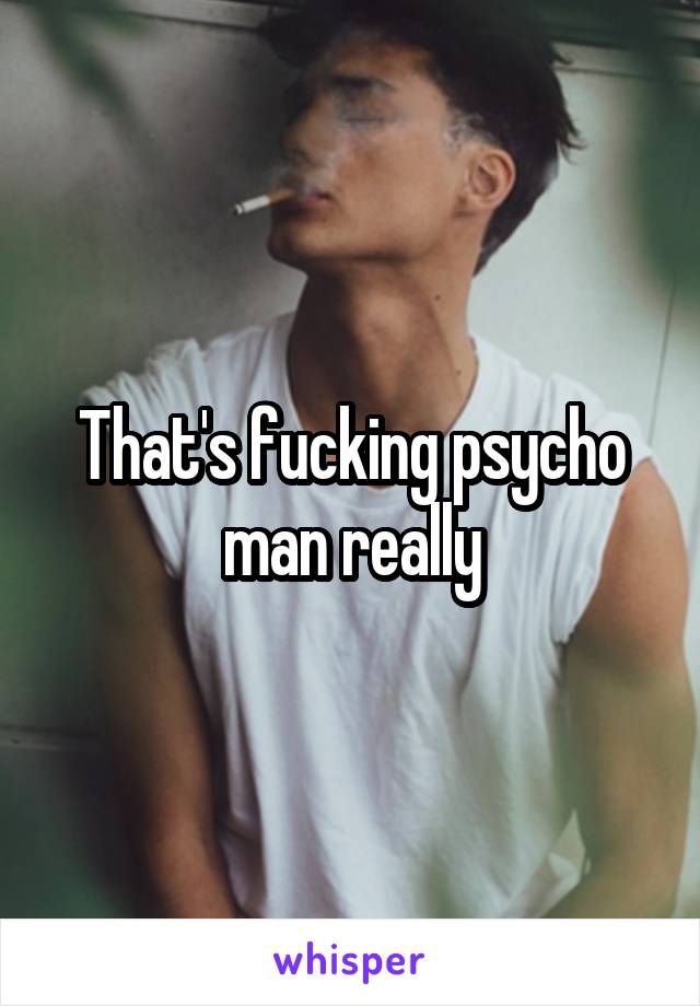 That's fucking psycho man really