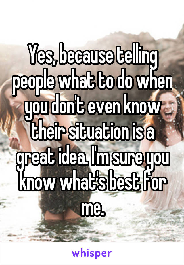 Yes, because telling people what to do when you don't even know their situation is a great idea. I'm sure you know what's best for me.