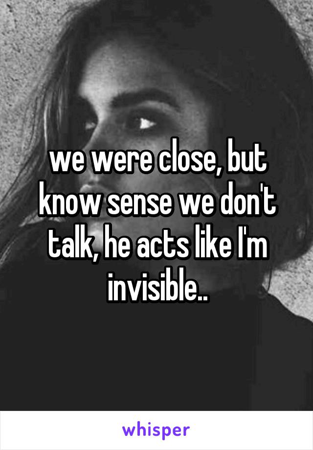 we were close, but know sense we don't talk, he acts like I'm invisible..