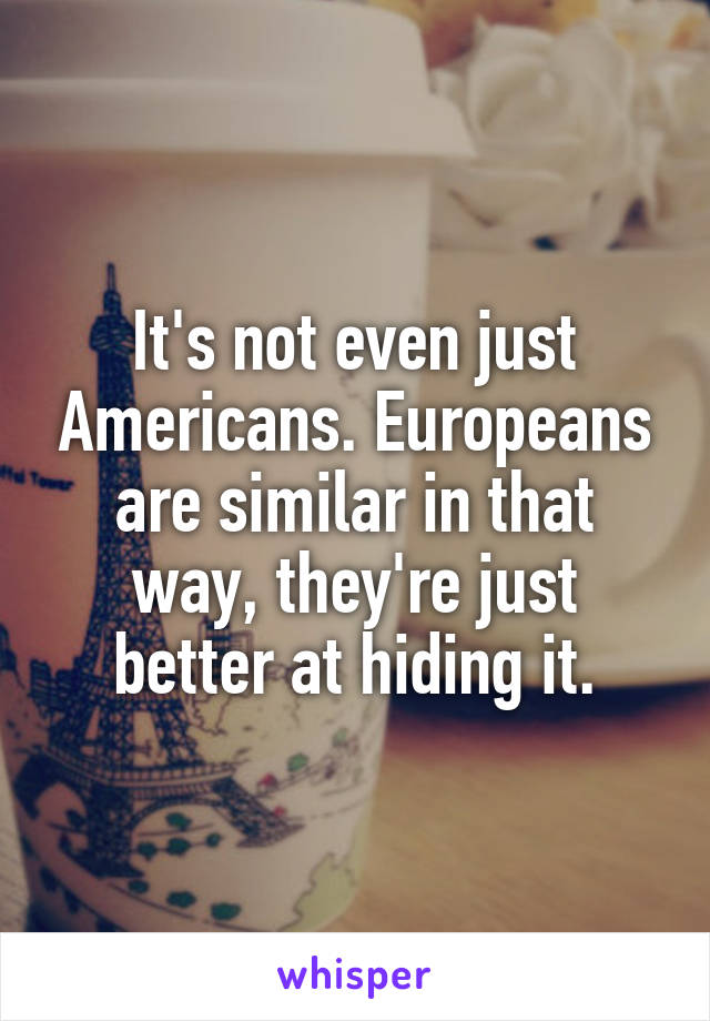 It's not even just Americans. Europeans are similar in that way, they're just better at hiding it.