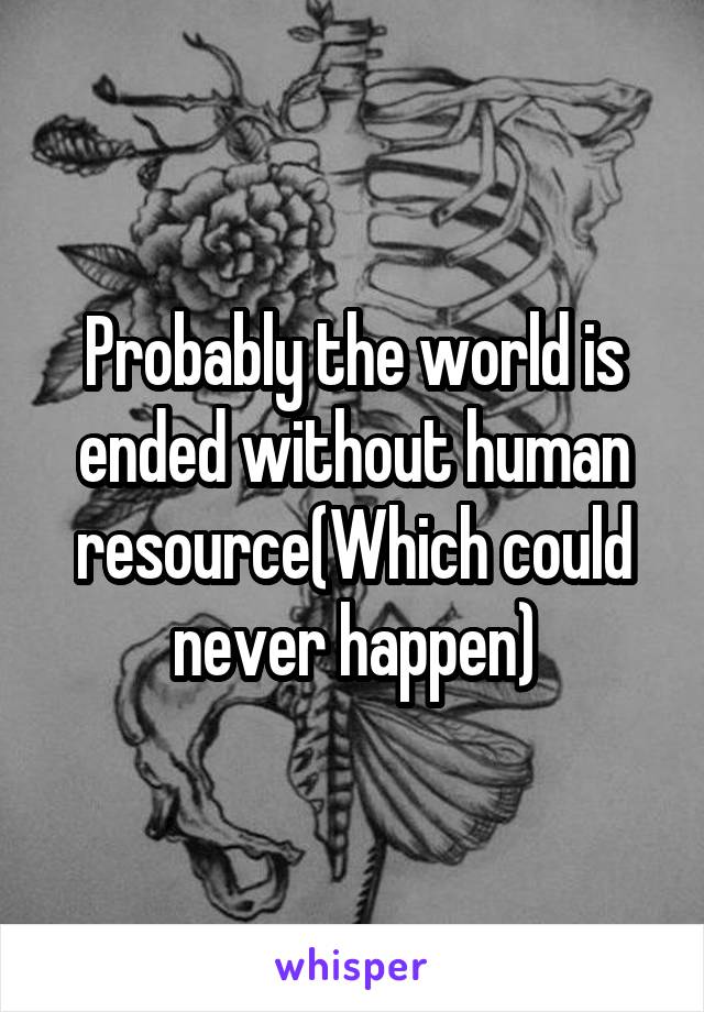 Probably the world is ended without human resource(Which could never happen)