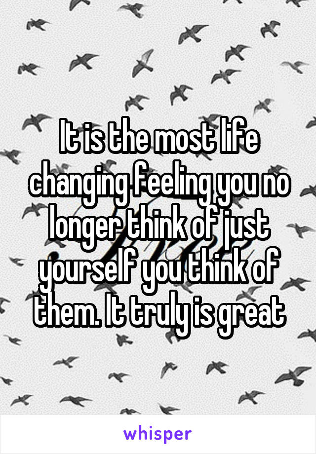 It is the most life changing feeling you no longer think of just yourself you think of them. It truly is great