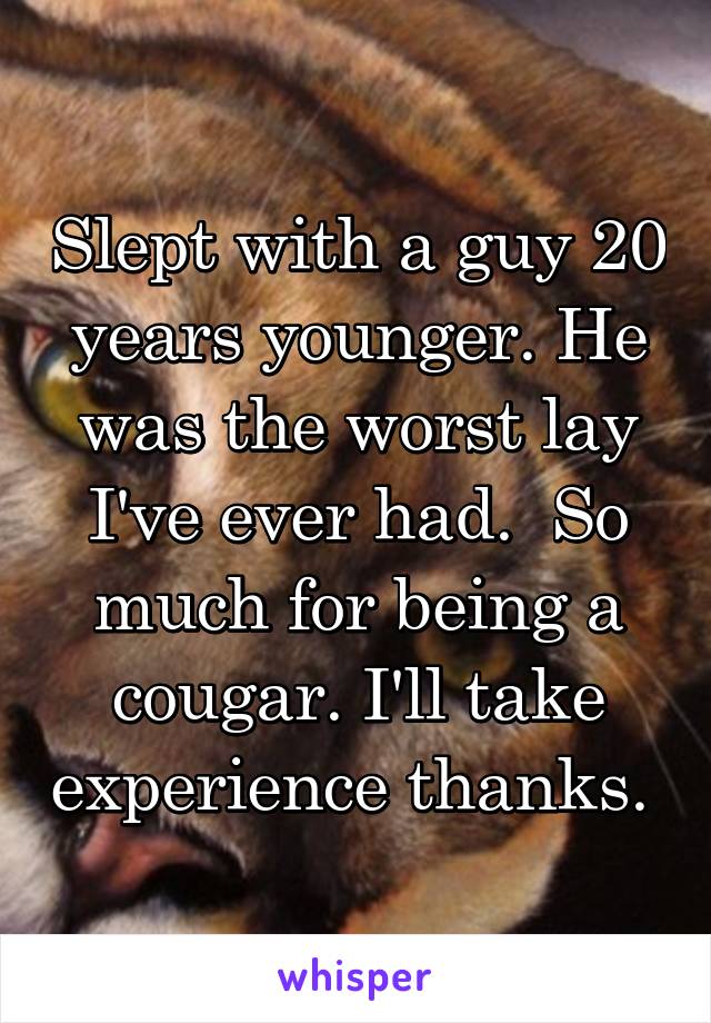 Slept with a guy 20 years younger. He was the worst lay I've ever had.  So much for being a cougar. I'll take experience thanks. 