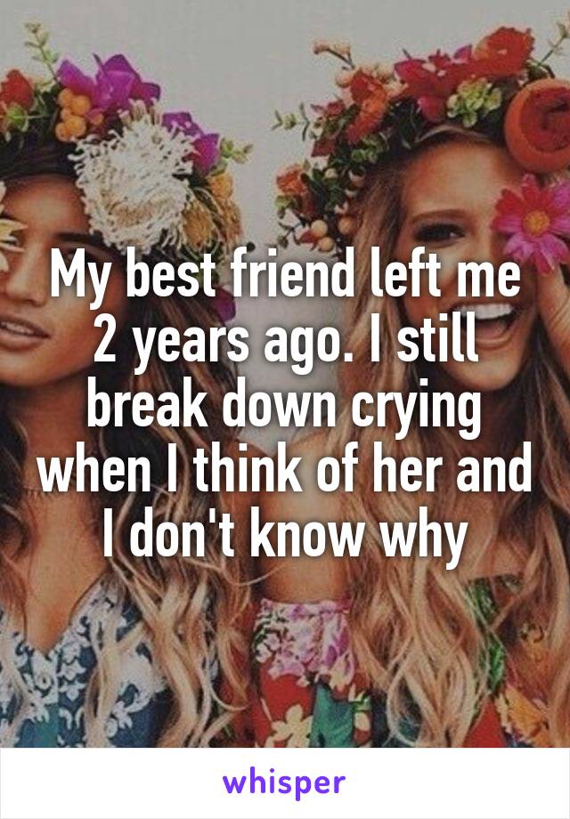 My best friend left me 2 years ago. I still break down crying when I think of her and I don't know why