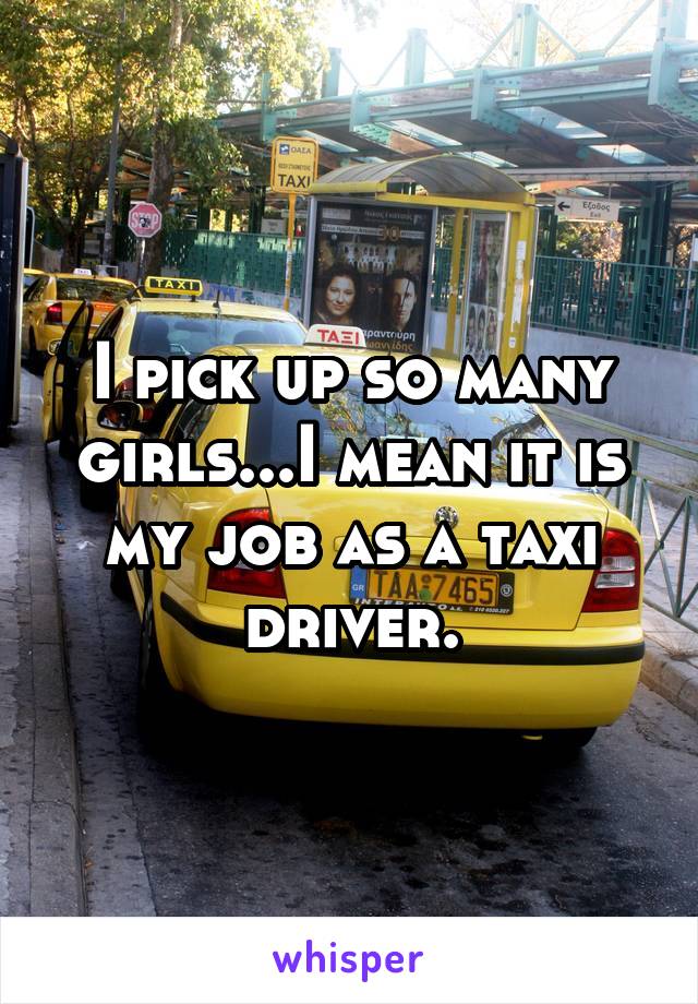 I pick up so many girls...I mean it is my job as a taxi driver.