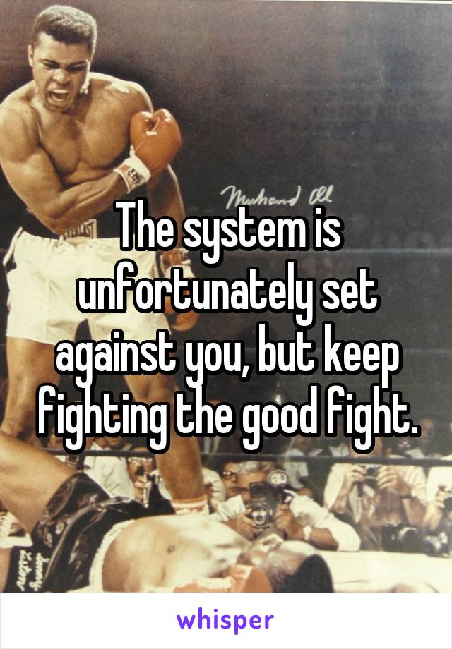 The system is unfortunately set against you, but keep fighting the good fight.