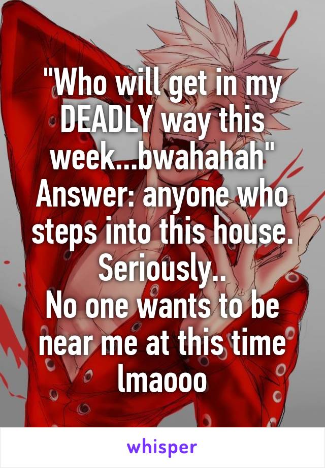 "Who will get in my DEADLY way this week...bwahahah"
Answer: anyone who steps into this house. Seriously..
No one wants to be near me at this time lmaooo