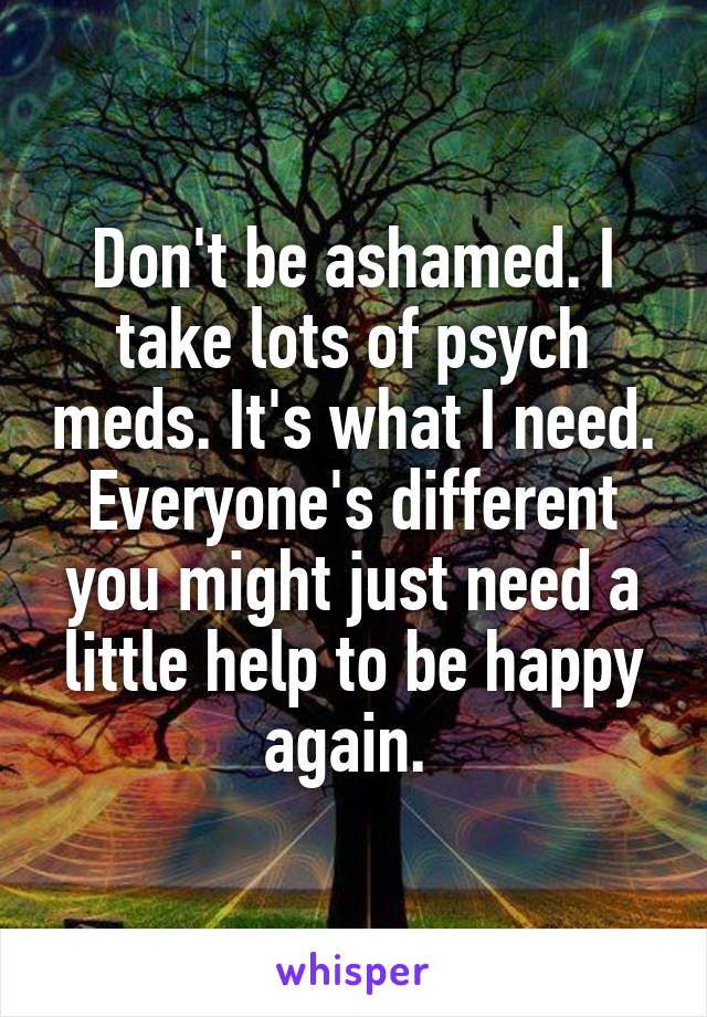 Don't be ashamed. I take lots of psych meds. It's what I need. Everyone's different you might just need a little help to be happy again. 