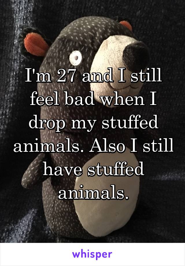 I'm 27 and I still feel bad when I drop my stuffed animals. Also I still have stuffed animals.