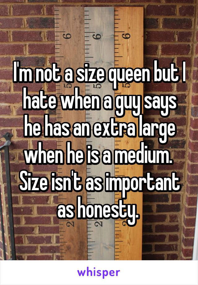 I'm not a size queen but I hate when a guy says he has an extra large when he is a medium. 
Size isn't as important as honesty. 