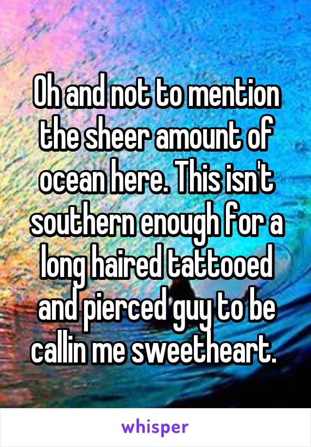 Oh and not to mention the sheer amount of ocean here. This isn't southern enough for a long haired tattooed and pierced guy to be callin me sweetheart. 