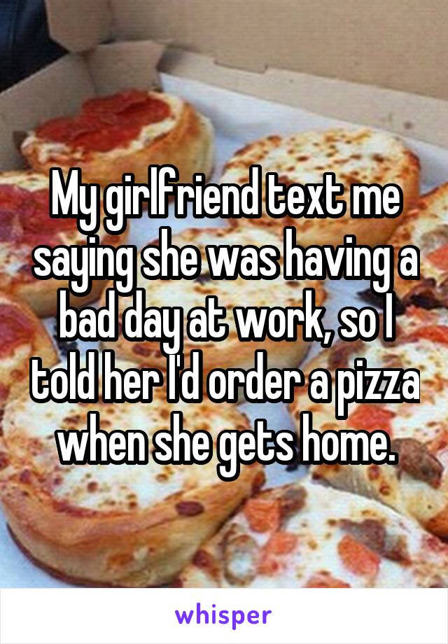 My girlfriend text me saying she was having a bad day at work, so I told her I'd order a pizza when she gets home.