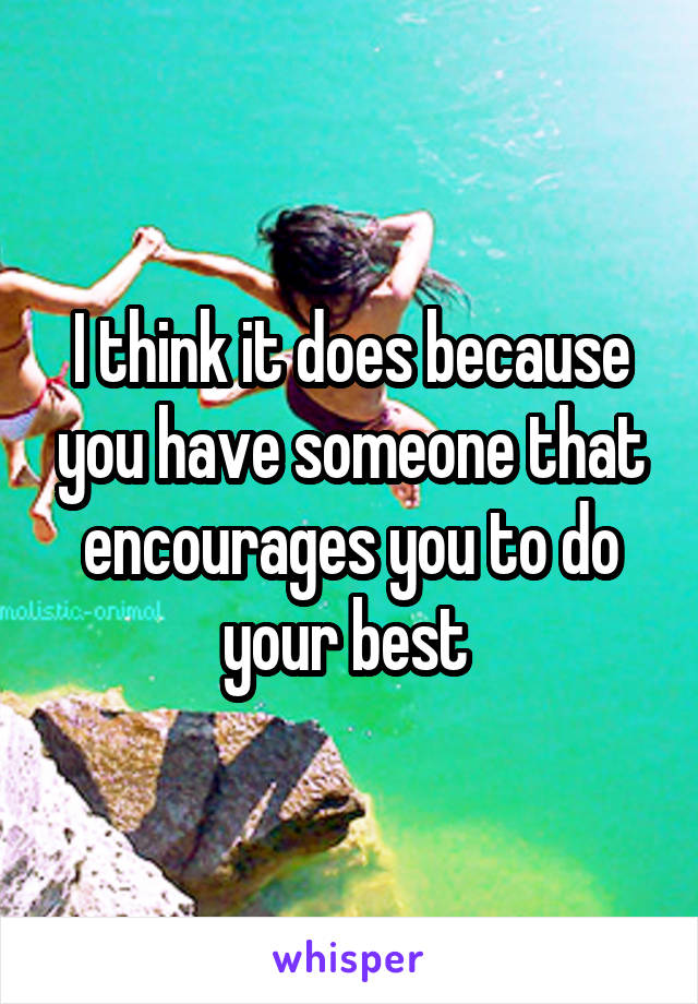 I think it does because you have someone that encourages you to do your best 