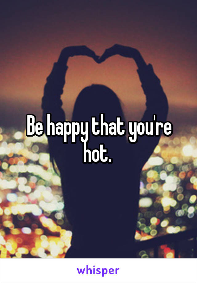 Be happy that you're hot. 