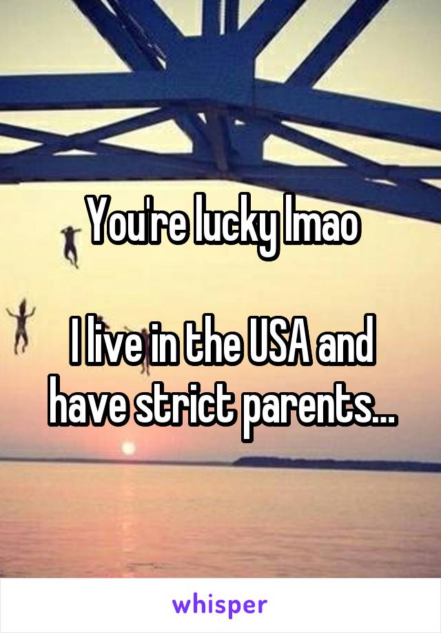 You're lucky lmao

I live in the USA and have strict parents…
