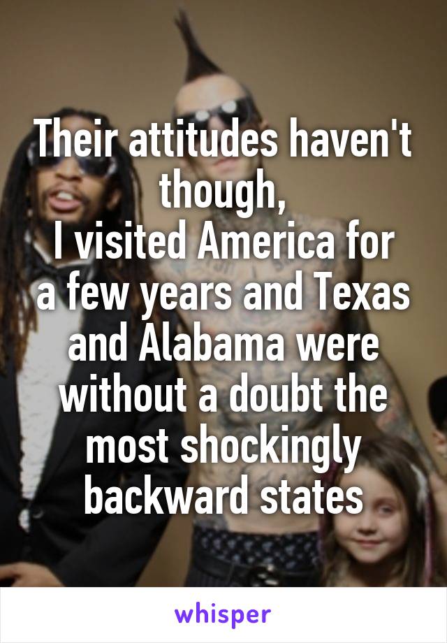 Their attitudes haven't though,
I visited America for a few years and Texas and Alabama were without a doubt the most shockingly backward states