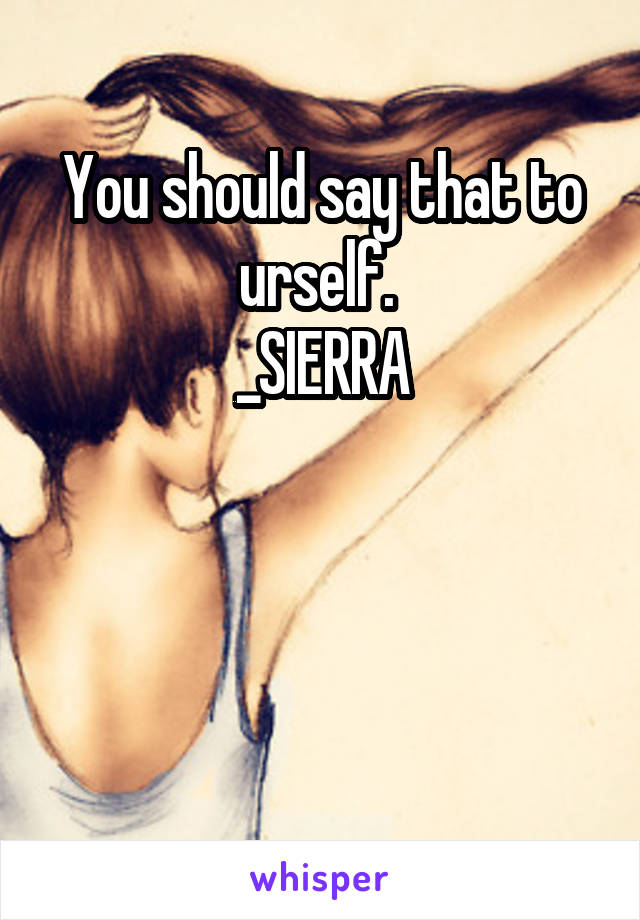 You should say that to urself. 
_SIERRA



