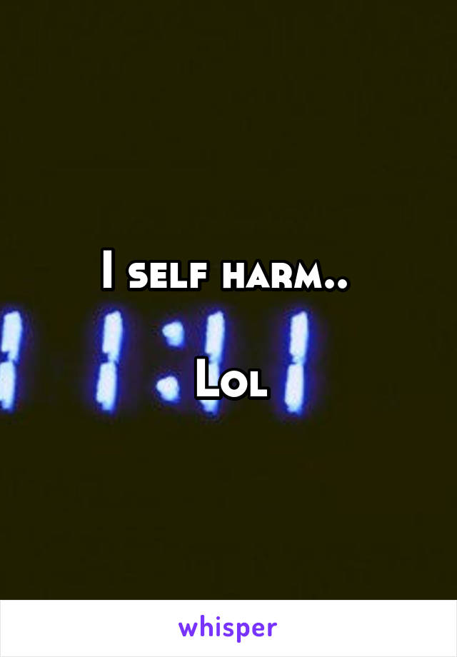 I self harm.. 

Lol