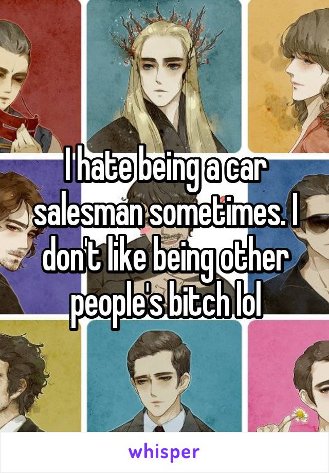 I hate being a car salesman sometimes. I don't like being other people's bitch lol