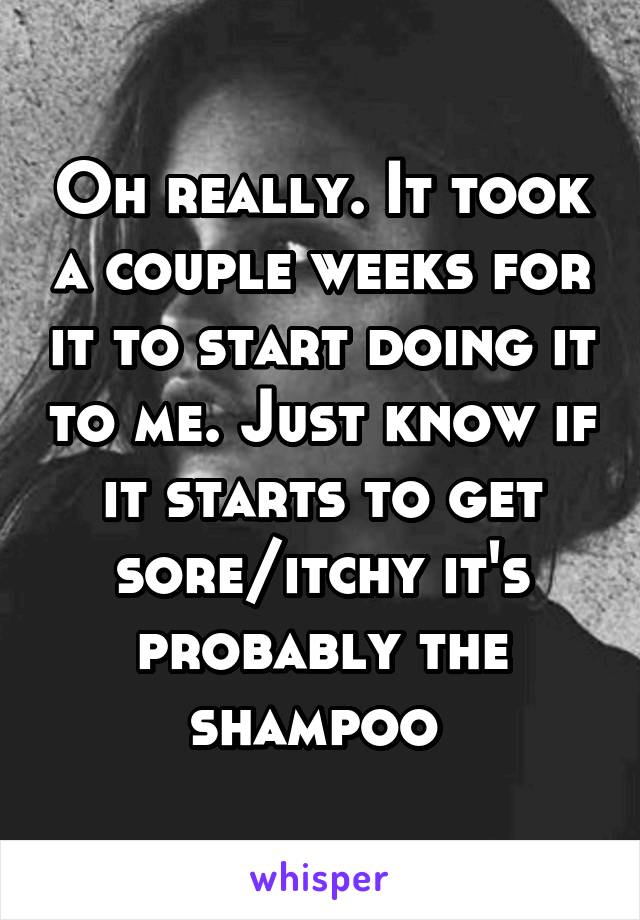 Oh really. It took a couple weeks for it to start doing it to me. Just know if it starts to get sore/itchy it's probably the shampoo 