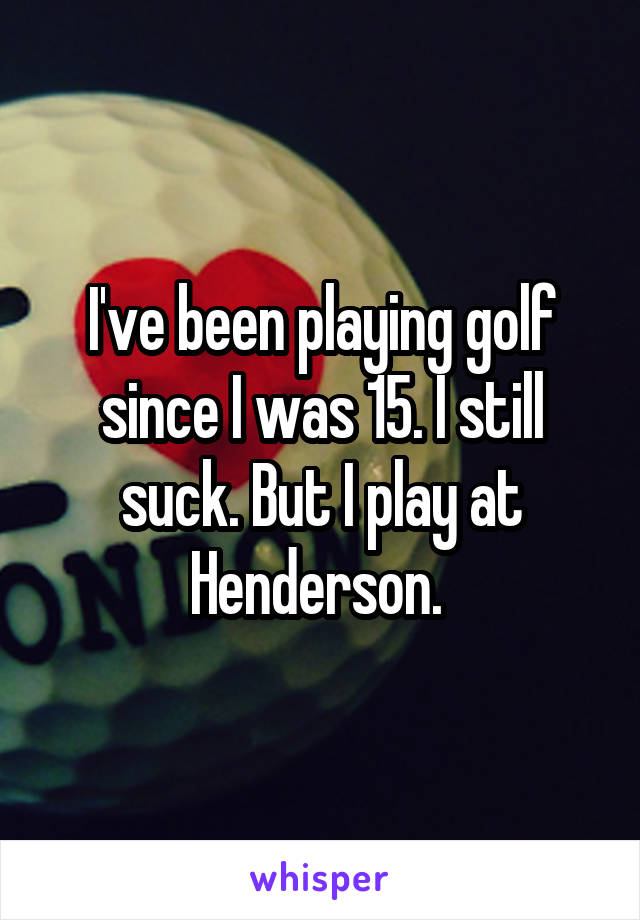 I've been playing golf since I was 15. I still suck. But I play at Henderson. 