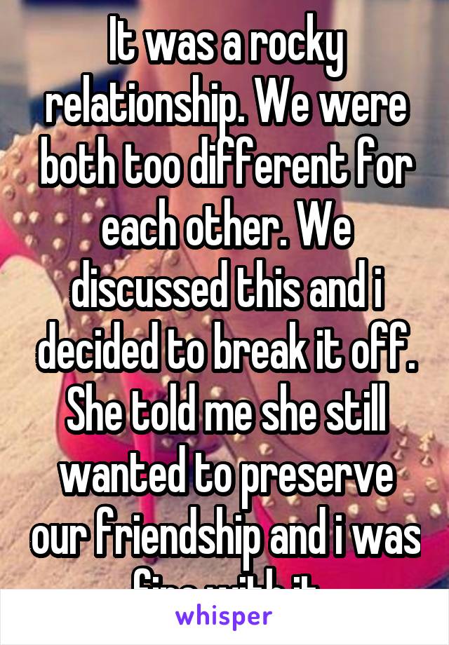 It was a rocky relationship. We were both too different for each other. We discussed this and i decided to break it off. She told me she still wanted to preserve our friendship and i was fine with it