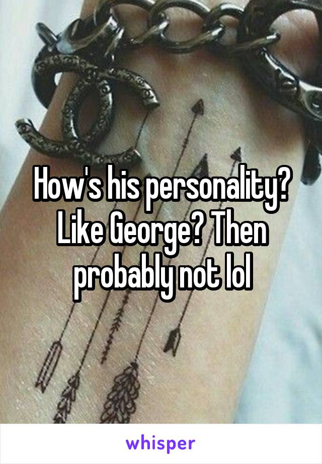 How's his personality? Like George? Then probably not lol