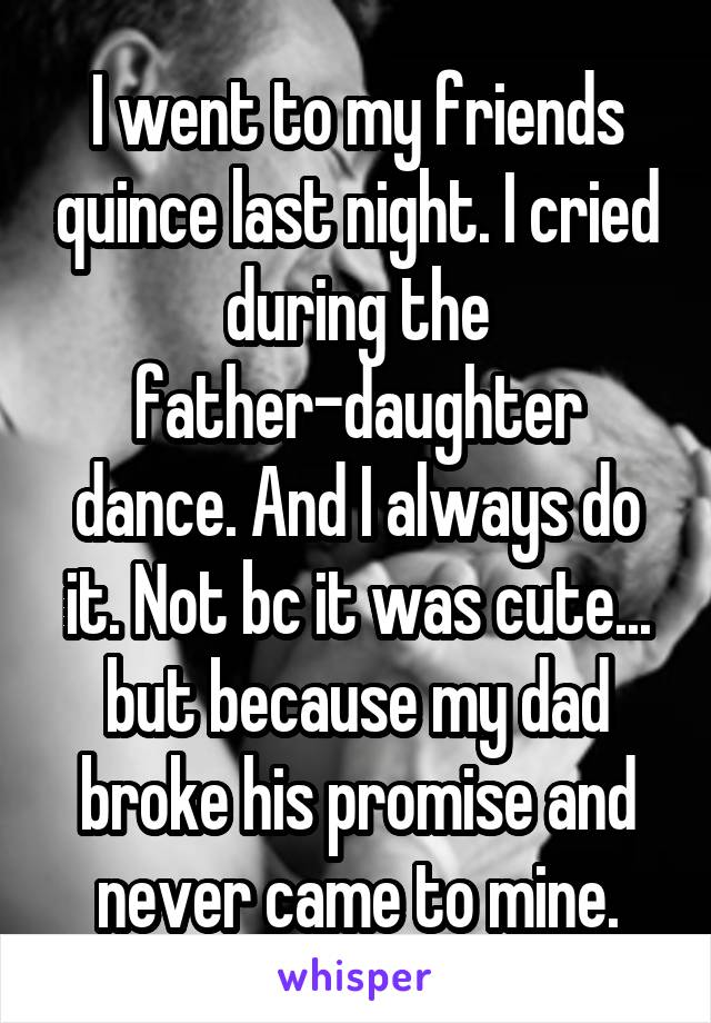 I went to my friends quince last night. I cried during the father-daughter dance. And I always do it. Not bc it was cute... but because my dad broke his promise and never came to mine.