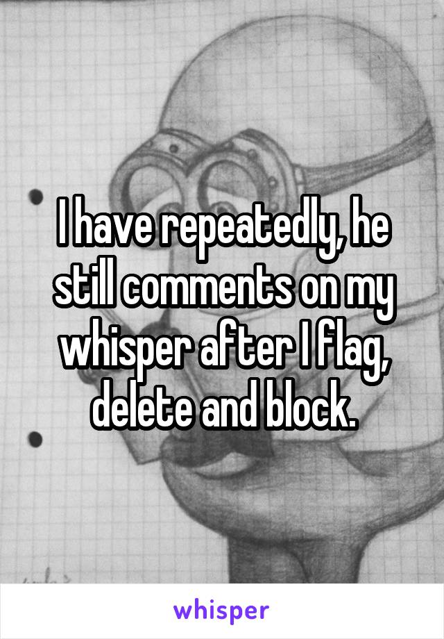 I have repeatedly, he still comments on my whisper after I flag, delete and block.