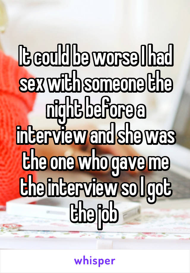 It could be worse I had sex with someone the night before a interview and she was the one who gave me the interview so I got the job 