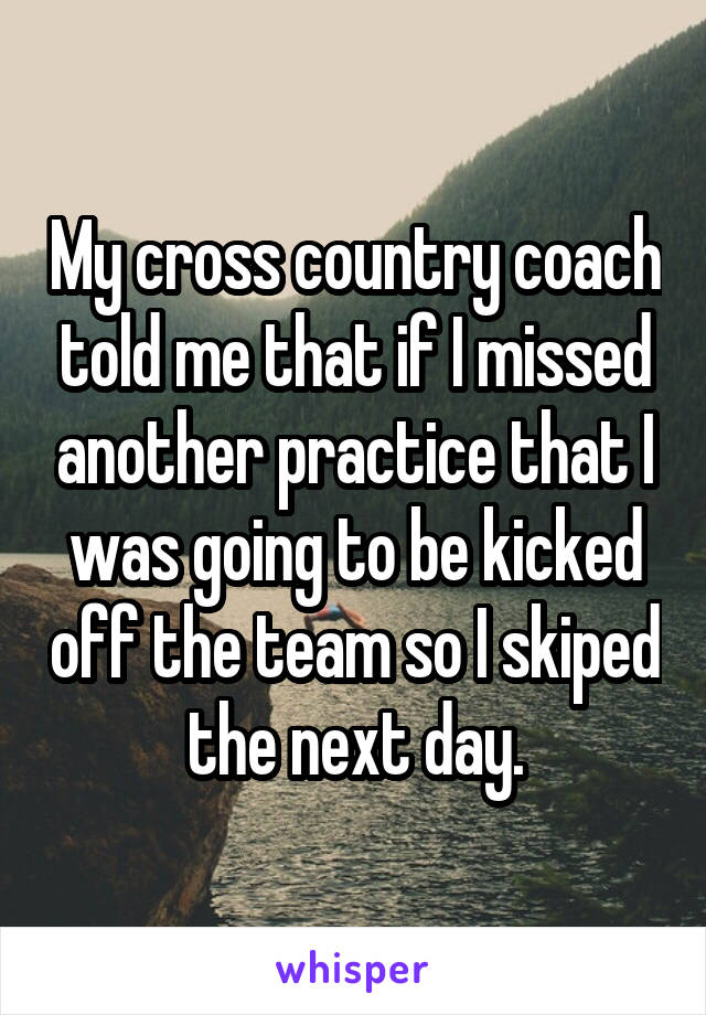 My cross country coach told me that if I missed another practice that I was going to be kicked off the team so I skiped the next day.