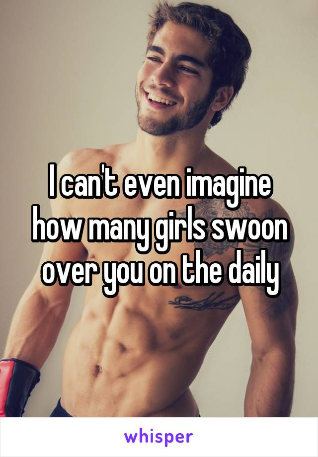 I can't even imagine how many girls swoon over you on the daily