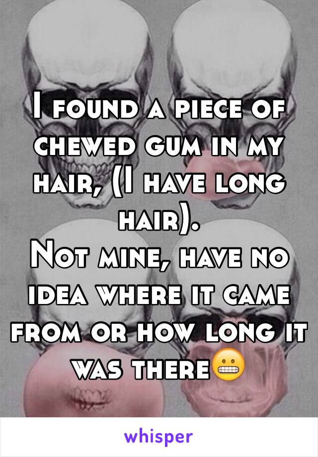 I found a piece of chewed gum in my hair, (I have long hair).
Not mine, have no idea where it came from or how long it was there😬