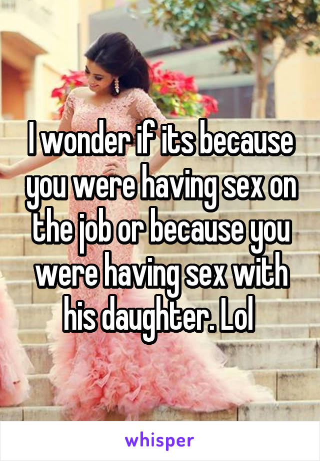I wonder if its because you were having sex on the job or because you were having sex with his daughter. Lol 
