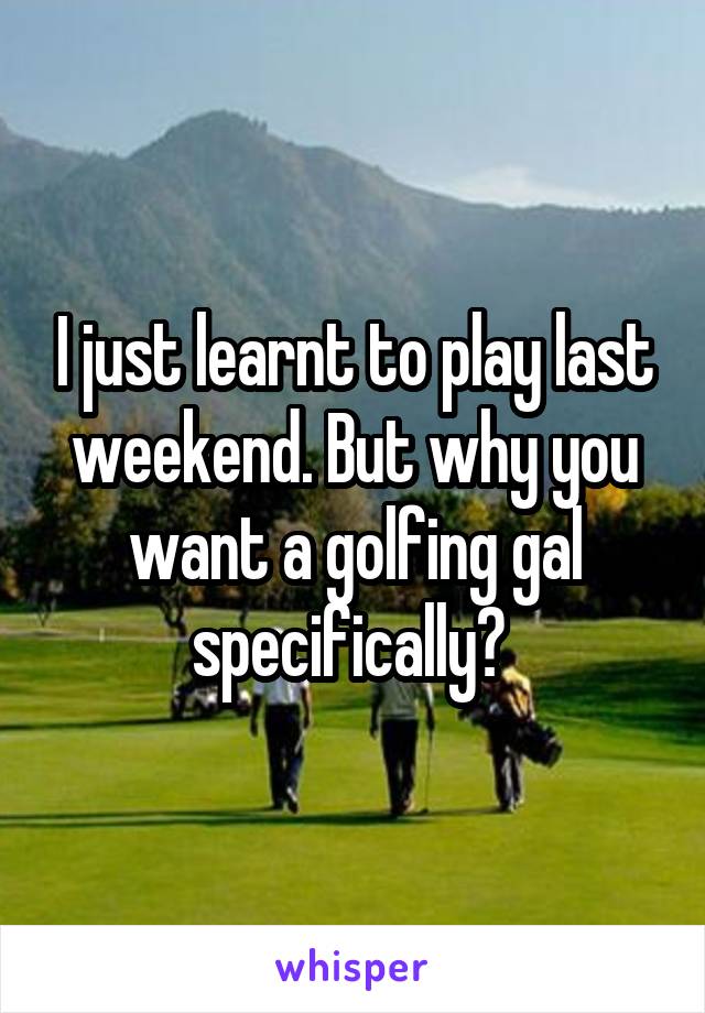 I just learnt to play last weekend. But why you want a golfing gal specifically? 