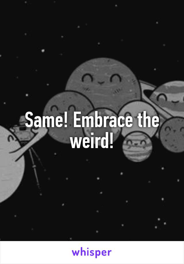 Same! Embrace the weird!