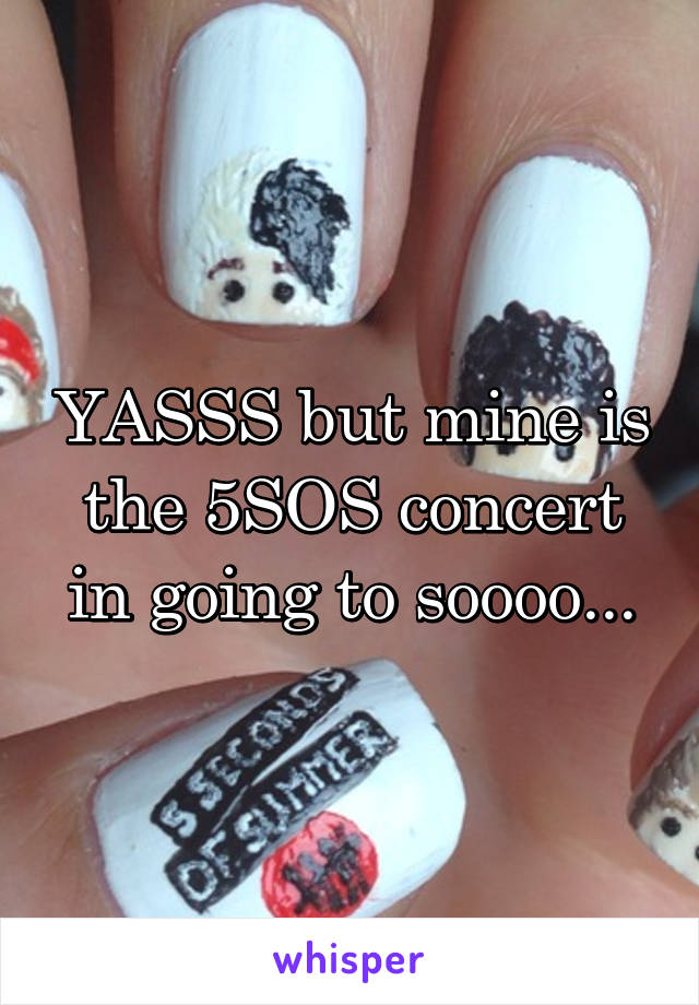 YASSS but mine is the 5SOS concert in going to soooo...