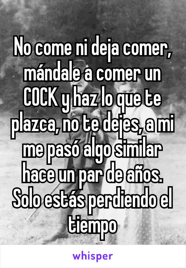 No come ni deja comer, mándale a comer un COCK y haz lo que te plazca, no te dejes, a mi me pasó algo similar hace un par de años. Solo estás perdiendo el tiempo