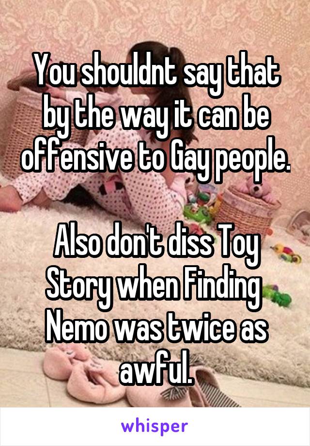 You shouldnt say that by the way it can be offensive to Gay people.

Also don't diss Toy Story when Finding  Nemo was twice as awful.