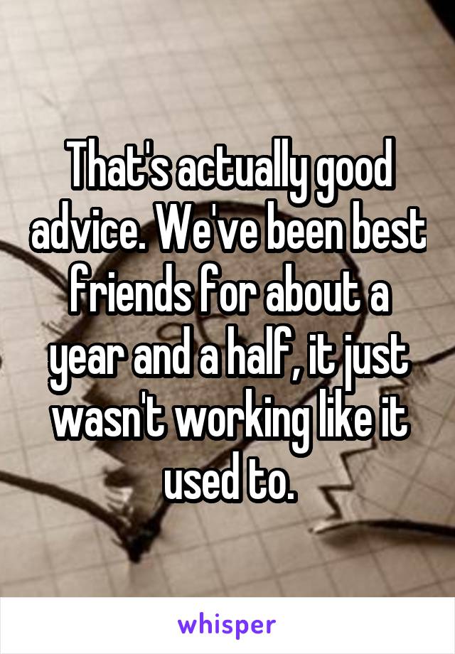 That's actually good advice. We've been best friends for about a year and a half, it just wasn't working like it used to.