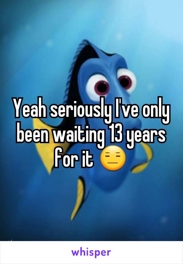 Yeah seriously I've only been waiting 13 years for it 😑