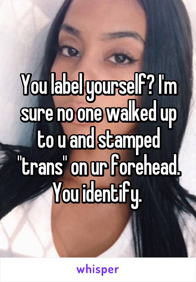 You label yourself? I'm sure no one walked up to u and stamped "trans" on ur forehead. You identify. 