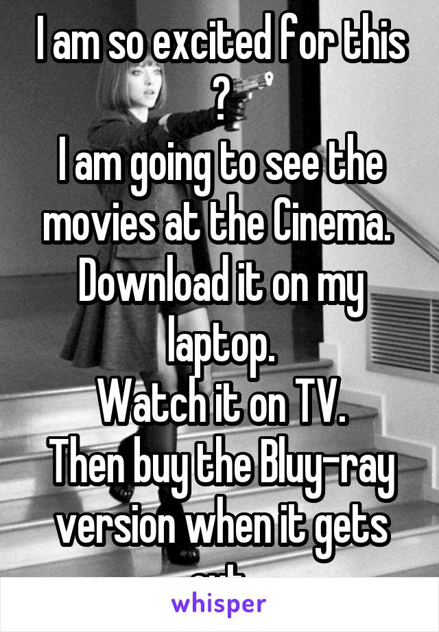 I am so excited for this 😝
I am going to see the movies at the Cinema. 
Download it on my laptop.
Watch it on TV.
Then buy the Bluy-ray version when it gets out.